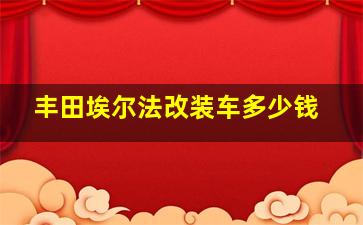 丰田埃尔法改装车多少钱