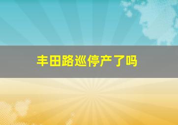 丰田路巡停产了吗