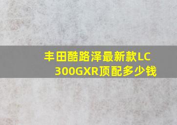 丰田酷路泽最新款LC300GXR顶配多少钱