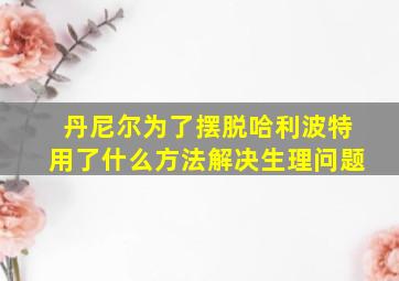 丹尼尔为了摆脱哈利波特用了什么方法解决生理问题