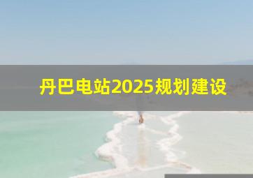 丹巴电站2025规划建设