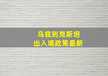 乌兹别克斯坦出入境政策最新