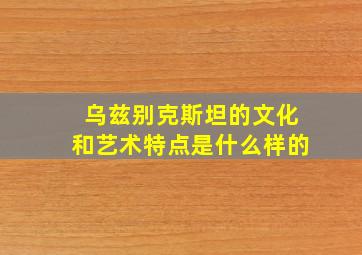 乌兹别克斯坦的文化和艺术特点是什么样的