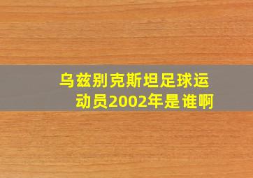 乌兹别克斯坦足球运动员2002年是谁啊