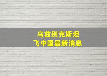 乌兹别克斯坦飞中国最新消息