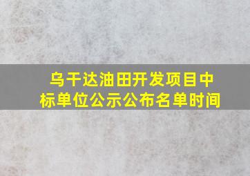 乌干达油田开发项目中标单位公示公布名单时间