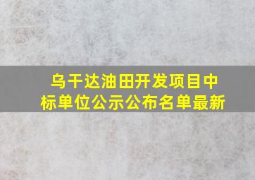 乌干达油田开发项目中标单位公示公布名单最新