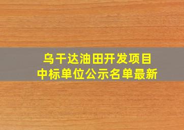 乌干达油田开发项目中标单位公示名单最新