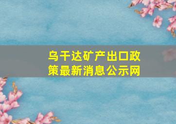 乌干达矿产出口政策最新消息公示网