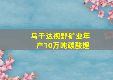 乌干达视野矿业年产10万吨碳酸锂