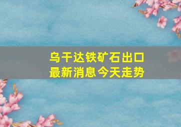 乌干达铁矿石出口最新消息今天走势