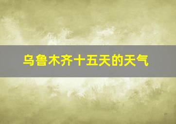 乌鲁木齐十五天的天气