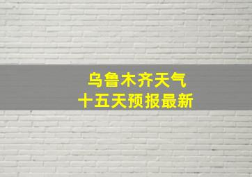 乌鲁木齐天气十五天预报最新