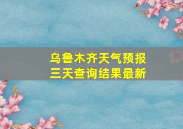 乌鲁木齐天气预报三天查询结果最新