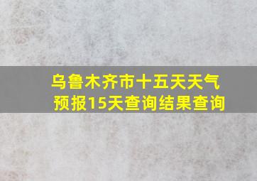 乌鲁木齐市十五天天气预报15天查询结果查询