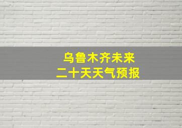 乌鲁木齐未来二十天天气预报