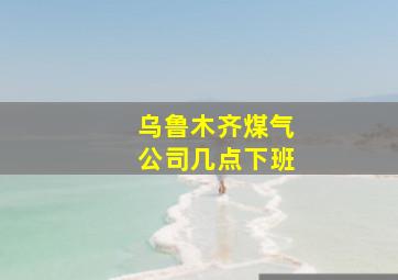 乌鲁木齐煤气公司几点下班