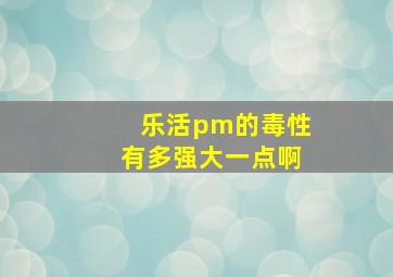 乐活pm的毒性有多强大一点啊