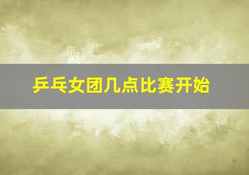 乒乓女团几点比赛开始