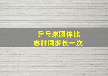 乒乓球团体比赛时间多长一次