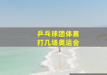 乒乓球团体赛打几场奥运会