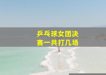 乒乓球女团决赛一共打几场