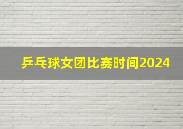 乒乓球女团比赛时间2024