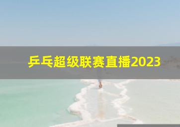 乒乓超级联赛直播2023