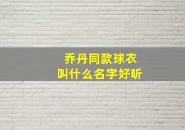 乔丹同款球衣叫什么名字好听