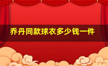 乔丹同款球衣多少钱一件