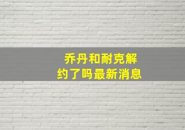 乔丹和耐克解约了吗最新消息