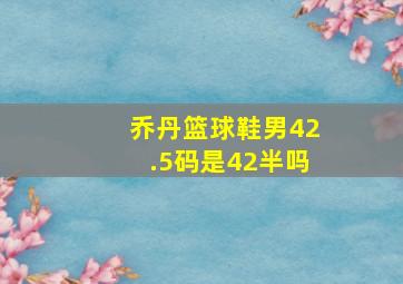 乔丹篮球鞋男42.5码是42半吗