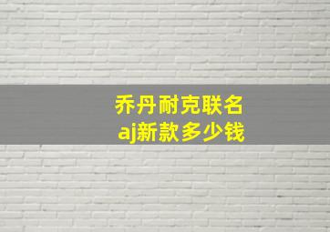 乔丹耐克联名aj新款多少钱