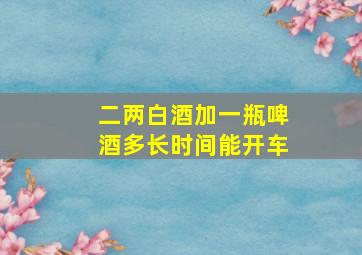 二两白酒加一瓶啤酒多长时间能开车