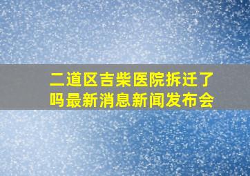 二道区吉柴医院拆迁了吗最新消息新闻发布会