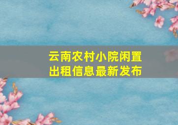 云南农村小院闲置出租信息最新发布