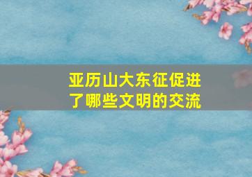 亚历山大东征促进了哪些文明的交流