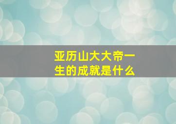 亚历山大大帝一生的成就是什么