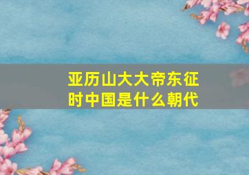 亚历山大大帝东征时中国是什么朝代