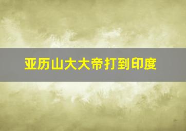 亚历山大大帝打到印度