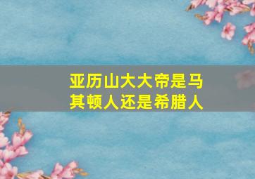 亚历山大大帝是马其顿人还是希腊人