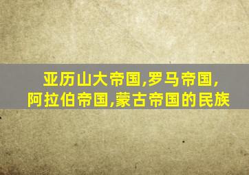 亚历山大帝国,罗马帝国,阿拉伯帝国,蒙古帝国的民族