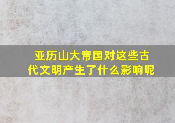 亚历山大帝国对这些古代文明产生了什么影响呢