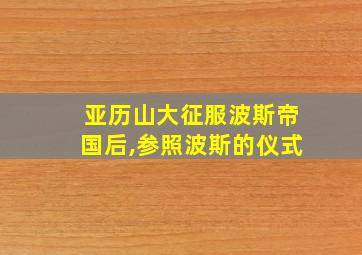 亚历山大征服波斯帝国后,参照波斯的仪式