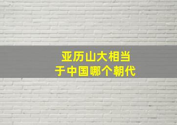 亚历山大相当于中国哪个朝代