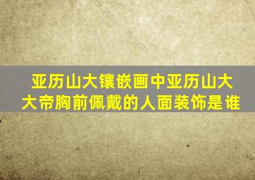 亚历山大镶嵌画中亚历山大大帝胸前佩戴的人面装饰是谁