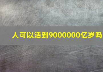 人可以活到9000000亿岁吗