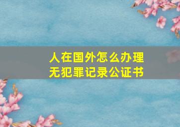 人在国外怎么办理无犯罪记录公证书