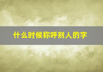 什么时候称呼别人的字