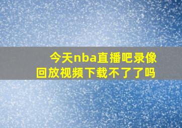 今天nba直播吧录像回放视频下载不了了吗